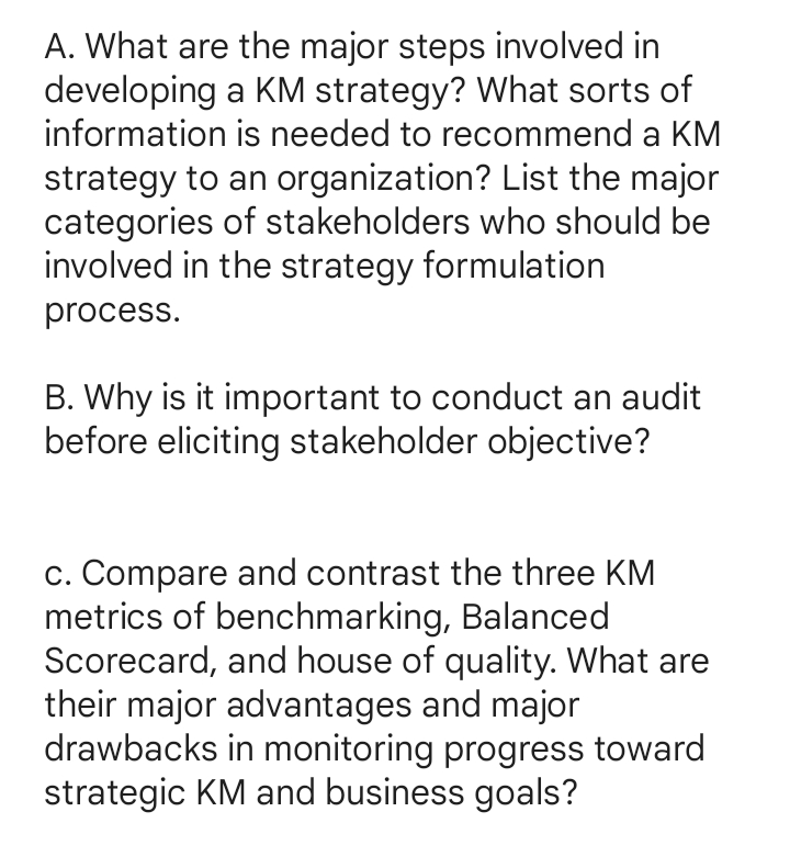 A. What are the major steps involved in
developing a KM strategy? What sorts of
information is needed to recommend a KM
strategy to an organization? List the major
categories of stakeholders who should be
involved in the strategy formulation
process.
B. Why is it important to conduct an audit
before eliciting stakeholder objective?
c. Compare and contrast the three KM
metrics of benchmarking, Balanced
Scorecard, and house of quality. What are
their major advantages and major
drawbacks in monitoring progress toward
strategic KM and business goals?