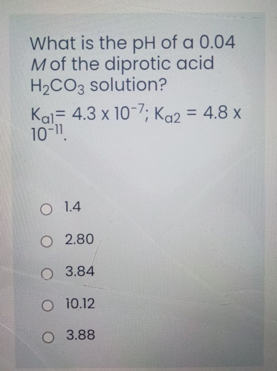 What is the pH of a 0.04
M of the diprotic acid
H2CO3 solution?
Kal= 4.3 x 10-; Ka2 = 4.8 x
10-11.
O 1.4
O 2.80
Q 3.84
O 10.12
O 3.88
