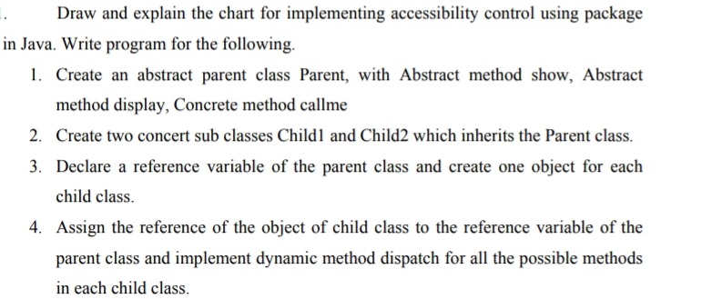 Draw and explain the chart for implementing accessibility control using package
in Java. Write program for the following.
1. Create an abstract parent class Parent, with Abstract method show, Abstract
method display, Concrete method callme
2. Create two concert sub classes Child1 and Child2 which inherits the Parent class.
3. Declare a reference variable of the parent class and create one object for each
child class.
4. Assign the reference of the object of child class to the reference variable of the
parent class and implement dynamic method dispatch for all the possible methods
in each child class.
