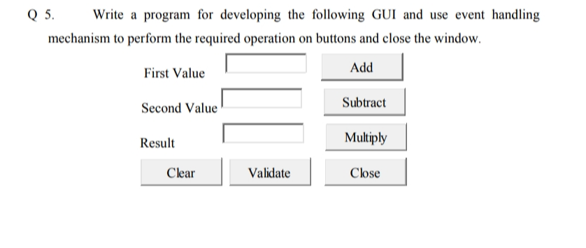 Q 5.
Write a program for developing the following GUI and use event handling
mechanism to perform the required operation on buttons and close the window.
Add
First Value
Subtract
Second Value
Result
Multiply
Clear
Validate
Close
