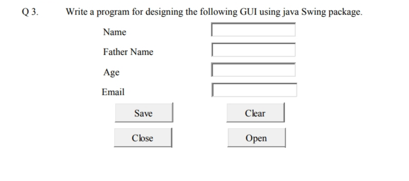 Q 3.
Write a program for designing the following GUI using java Swing package.
Name
Father Name
Age
Email
Save
Clear
Close
Open
