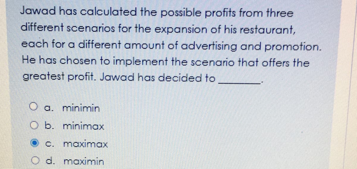 Jawad has calculated the possible profits from three
different scenarios for the expansion of his restaurant,
each for a different amount of advertising and promotion.
He has chosen to implement the scenario that offers the
greatest profit. Jawad has decided to
a. minimin
O b. minimnax
c. maximax
d. maximin
