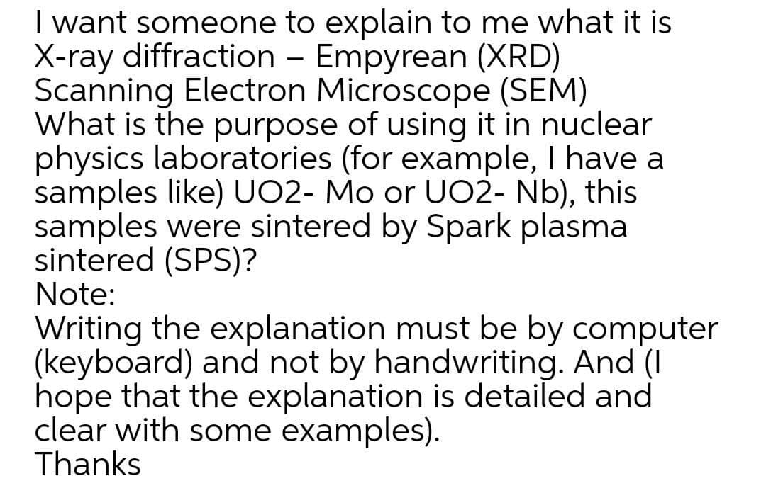 I want someone to explain to me what it is
X-ray diffraction – Empyrean (XRD)
Scanning Electron Microscope (SEM)
What is the purpose of using it in nuclear
physics laboratories (for example, I have a
samples like) UO2- Mo or UO2- Nb), this
samples were sintered by Spark plasma
sintered (SPS)?
Note:
Writing the explanation must be by computer
(keyboard) and not by handwriting. And (I
hope that the explanation is detailed and
clear with some examples).
Thanks
