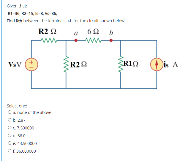 Given that:
R1=36, R2=15, Is=8, Vs=86,
Find Rth between the terminals a-b for the circuit shown below
R2 Q
b
а
VsV
R2Q
R1Q
is A
Select one:
O a. none of the above
O b. 2.87
Oc. 7.500000
O d. 66.0
Ое. 43.500000
O f. 36.000000
