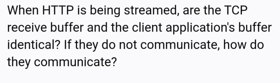 When HTTP is being streamed, are the TCP
receive buffer and the client application's buffer
identical? If they do not communicate, how do
they communicate?
