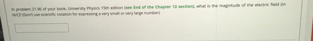 In problem 21.96 of your book, University Physics 15th edition (see End of the Chapter 12 section), what is the magnitude of the electric field (in
N/C)? (Don't use scientific notation for expressing a very small or very large number)
