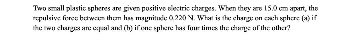 Two small plastic spheres are given positive electric charges. When they are 15.0 cm apart, the
repulsive force between them has magnitude 0.220 N. What is the charge on each sphere (a) if
the two charges are equal and (b) if one sphere has four times the charge of the other?
