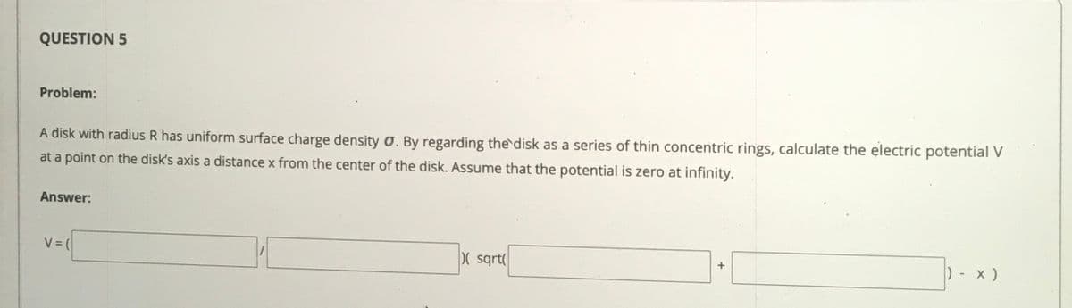 QUESTION 5
Problem:
A disk with radius R has uniform surface charge density O. By regarding the disk as a series of thin concentric rings, calculate the electric potential V
at a point on the disk's axis a distance x from the center of the disk. Assume that the potential is zero at infinity.
Answer:
V (
( sqrt
) - x )
+
