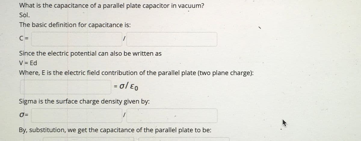 What is the capacitance of a parallel plate capacitor in vacuum?
Sol.
The basic definition for capacitance is:
C =
Since the electric potential can also be written as
V = Ed
Where, E is the electric field contribution of the parallel plate (two plane charge):
= ol E0
%3D
Sigma is the surface charge density given by:
O=
By, substitution, we get the capacitance of the parallel plate to be:
