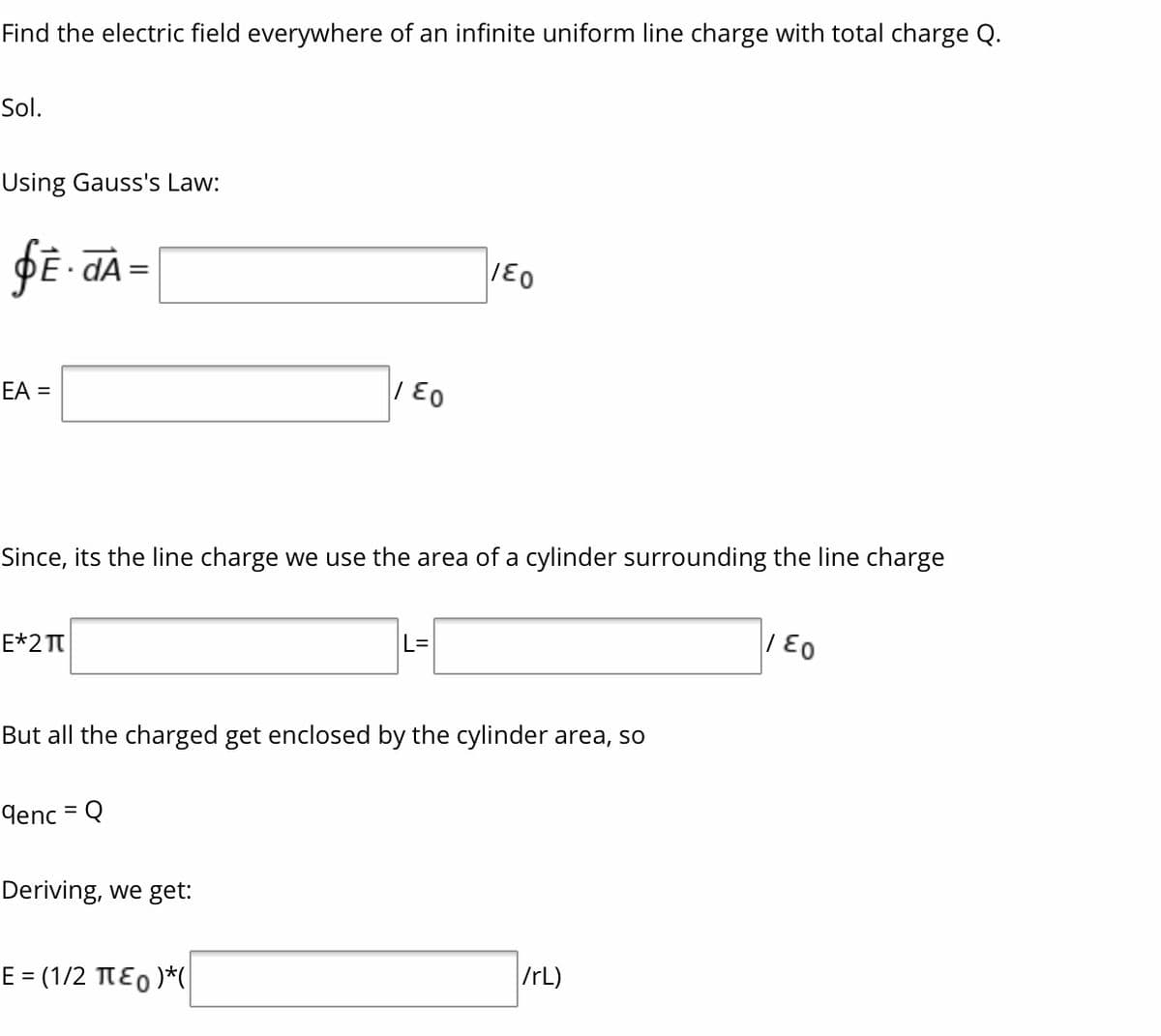 Find the electric field everywhere of an infinite uniform line charge with total charge Q.
Sol.
Using Gauss's Law:
dA=
EA =
|| E0
Since, its the line charge we use the area of a cylinder surrounding the line charge
E*2 T
| E0
L=
But all the charged get enclosed by the cylinder area, so
denc = Q
%3D
Deriving, we get:
E = (1/2 TE0 )*(|
IrL)
