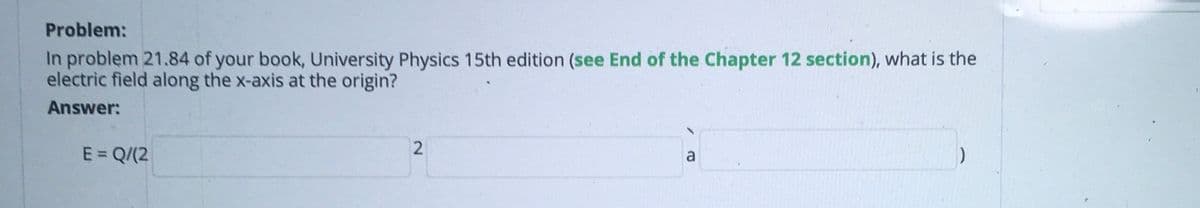 Problem:
In problem 21.84 of your book, University Physics 15th edition (see End of the Chapter 12 section), what is the
electric field along the x-axis at the origin?
Answer:
E = Q/(2
a
2.
