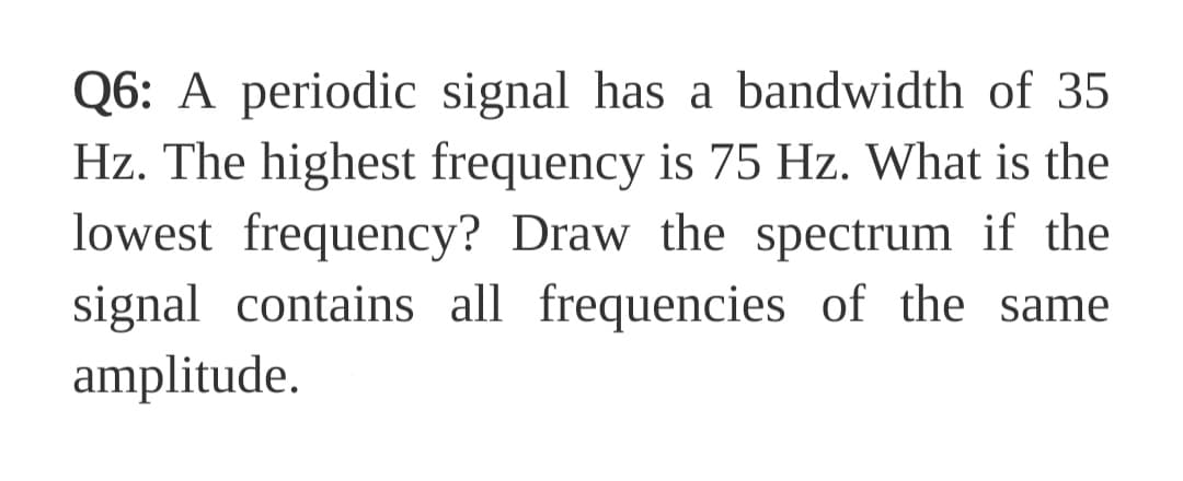 Q6: A periodic signal has a bandwidth of 35
Hz. The highest frequency is 75 Hz. What is the
lowest frequency? Draw the spectrum if the
signal contains all frequencies of the same
amplitude.
