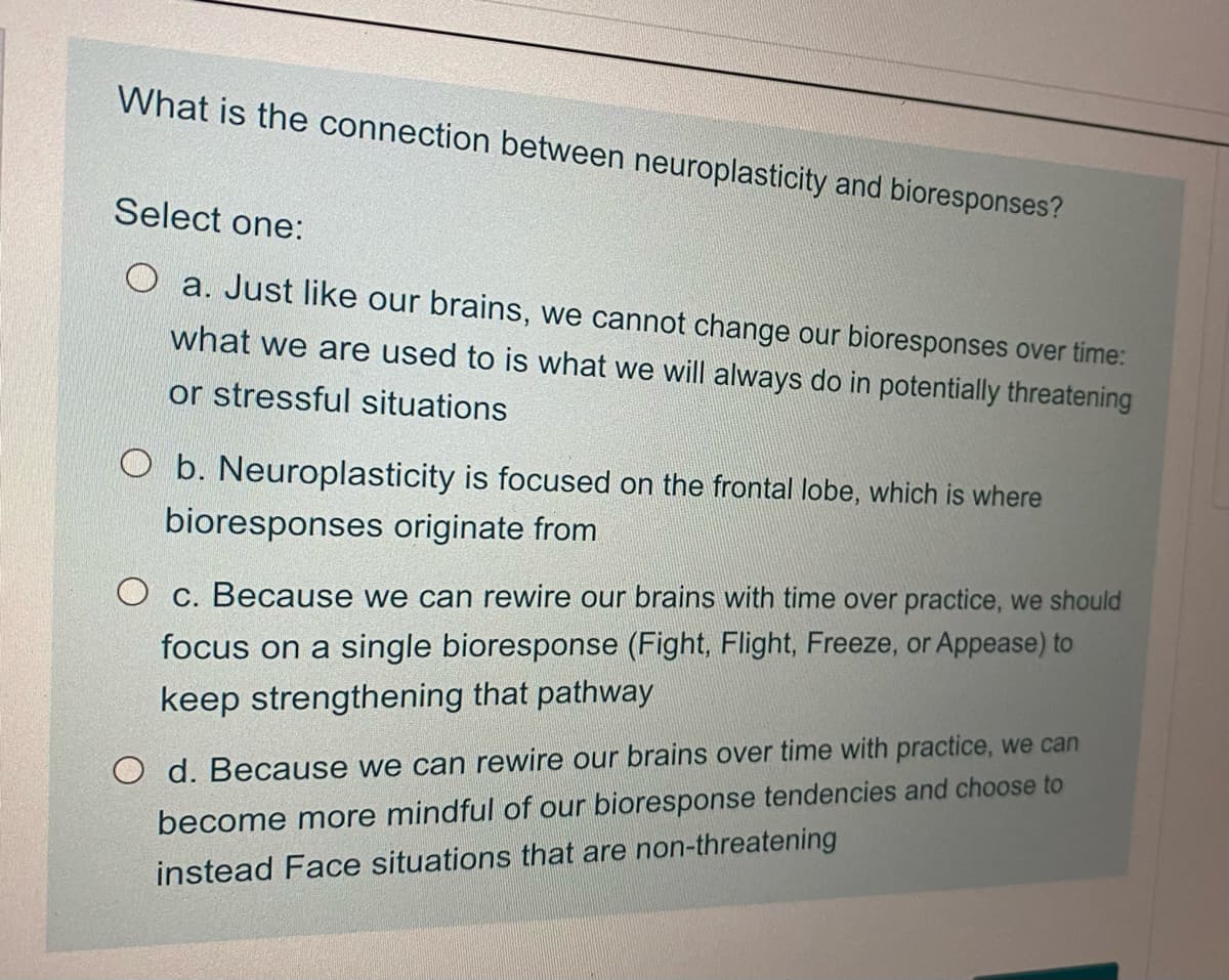 What is the connection between neuroplasticity and bioresponses?
Select one:
a. Just like our brains, we cannot change our bioresponses over time:
what we are used to is what we will always do in potentially threatening
or stressful situations
O b. Neuroplasticity is focused on the frontal lobe, which is where
bioresponses originate from
O c. Because we can rewire our brains with time over practice, we should
focus on a single bioresponse (Fight, Flight, Freeze, or Appease) to
keep strengthening that pathway
O d. Because we can rewire our brains over time with practice, we can
become more mindful of our bioresponse tendencies and choose to
instead Face situations that are non-threatening