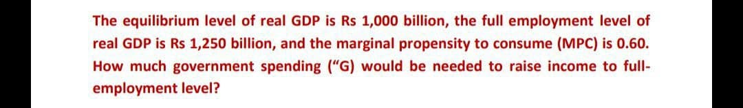 The equilibrium level of real GDP is Rs 1,000 billion, the full employment level of
real GDP is Rs 1,250 billion, and the marginal propensity to consume (MPC) is 0.60.
How much government spending ("G) would be needed to raise income to full-
employment level?
