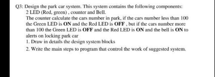 Q3: Design the park car system. This system contains the following components:
2 LED (Red, green), counter and Bell.
The counter calculate the cars number in park, if the cars number less than 100
the Green LED is ON and the Red LED is OFF, but if the cars number more
than 100 the Green LED is OFF and the Red LED is ON and the bell is ON to
alerts on locking park car
1. Draw in details the design system blocks
2. Write the main steps to program that control the work of suggested system.
