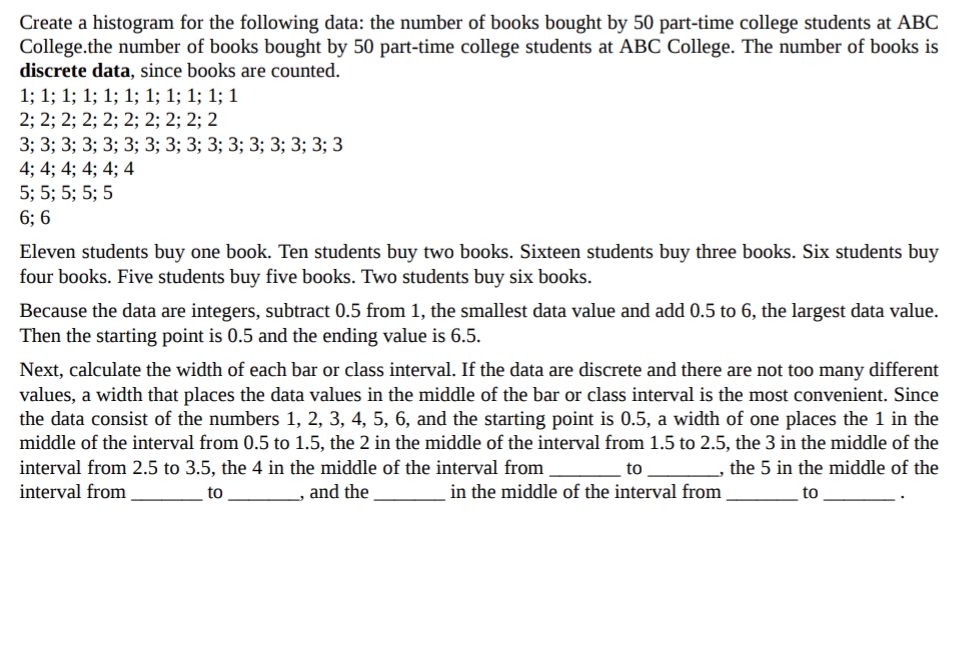 Create a histogram for the following data: the number of books bought by 50 part-time college students at ABC
College.the number of books bought by 50 part-time college students at ABC College. The number of books is
discrete data, since books are counted.
1; 1; 1; 1; 1; 1; 1; 1; 1; 1; 1
2; 2; 2; 2; 2; 2; 2; 2; 2; 2
3; 3; 3; 3; 3; 3; 3; 3; 3; 3; 3; 3; 3; 3; 3; 3
4; 4; 4; 4; 4; 4
5; 5; 5; 5; 5
6; 6
Eleven students buy one book. Ten students buy two books. Sixteen students buy three books. Six students buy
four books. Five students buy five books. Two students buy six books.
Because the data are integers, subtract 0.5 from 1, the smallest data value and add 0.5 to 6, the largest data value.
Then the starting point is 0.5 and the ending value is 6.5.
Next, calculate the width of each bar or class interval. If the data are discrete and there are not too many different
values, a width that places the data values in the middle of the bar or class interval is the most convenient. Since
the data consist of the numbers 1, 2, 3, 4, 5, 6, and the starting point is 0.5, a width of one places the 1 in the
middle of the interval from 0.5 to 1.5, the 2 in the middle of the interval from 1.5 to 2.5, the 3 in the middle of the
interval from 2.5 to 3.5, the 4 in the middle of the interval from
to
, the 5 in the middle of the
interval from
to
and the
in the middle of the interval from
to
