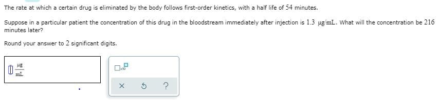 The rate at which a certain drug is eliminated by the body follows first-order kinetics, with a half life of 54 minutes.
Suppose in a particular patient the concentration of this drug in the bloodstream immediately after injection is 1.3 ug'mL. What will the concentration be 216
minutes later?
Round your answer to 2 significant digits.
ml
