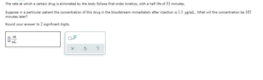 The rate at which a certain drug is eliminated by the body follows first-order kinetics, with a half life of 33 minutes.
Suppose in a particular patient the concentration of this drug in the bloodstream immediately after injection is 1.5 ug mL. What will the concentration be 165
minutes later?
Round your answer to 2 significant digits.
