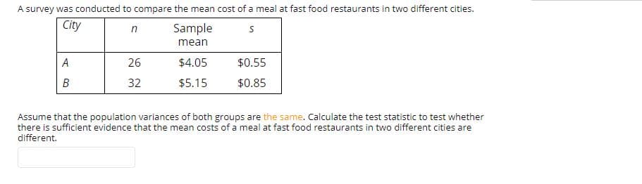 A survey was conducted to compare the mean cost of a meal at fast food restaurants in two different cities.
City
Sample
mean
26
$4.05
$0.55
$0.85
32
$5.15
Assume that the population variances of both groups are the same. Calculate the test statistic to test whether
there is sufficient evidence that the mean costs of a meal at fast food restaurants in two different cities are
different.
