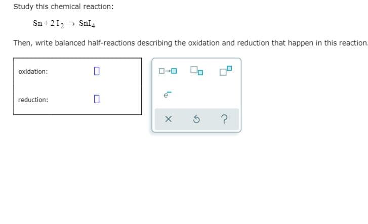 Study this chemical reaction:
Sn+212- Snl4
Then, write balanced half-reactions describing the oxidation and reduction that happen in this reaction.
oxidation:
D-0
reduction:
