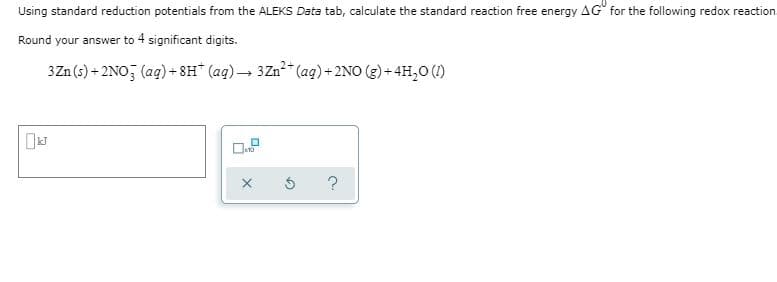 Using standard reduction potentials from the ALEKS Data tab, calculate the standard reaction free energy AG for the following redox reaction.
Round your answer to 4 significant digits.
3Zn (s) + 2NO, (ag) + 8H" (ag) – 3Zn ag)+2NO (g) + 4H,0 (1)
