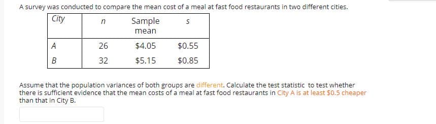 A survey was conducted to compare the mean cost of a meal at fast food restaurants in two different cities.
City
in
Sample
mean
$4.05
$0.55
26
$0.85
B
32
$5.15
Assume that the population variances of both groups are different. Calculate the test statistic to test whether
there is sufficient evidence that the mean costs of a meal at fast food restaurants in City A is at least $0.5 cheaper
than that in City B.
