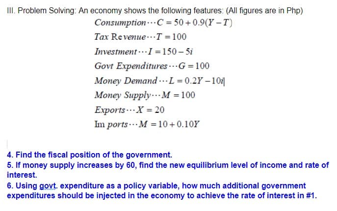 II. Problem Solving: An economy shows the following features: (All figures are in Php)
Consumption-..C = 50+0.9(Y – T)
Tax Revenue..T =100
Investment ...I =150 – 5i
Govt Expenditures ..G = 100
Money Demand .L = 0.2Y – 101|
Money Supply..M = 100
Exports... X = 20
Im ports ... M = 10 +0.10Y
4. Find the fiscal position of the government.
5. If money supply increases by 60, find the new equilibrium level of income and rate of
interest.
6. Using govt. expenditure as a policy variable, how much additional government
expenditures should be injected in the economy to achieve the rate of interest in #1.
