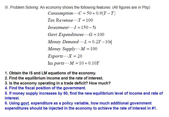 III. Problem Solving: An economy shows the following features: (All figures are in Php)
Consumption-.. C = 50+0.9(Y – T)
Tax Revenue..T =100
Investment ..I = 150 – 5i
Govt Expenditures ...G = 100
Money Demand .L = 0.2Y – 101|
Money Supply..M = 100
Exports...X = 20
Im ports ... M = 10 +0.10Y
1. Obtain the IS and LM equations of the economy.
2. Find the equilibrium income and the rate of interest.
3. Is the economy operating in a trade deficit? How much?
4. Find the fiscal position of the government.
5. If money supply increases by 60, find the new equilibrium level of income and rate of
interest.
6. Using govt. expenditure as a policy variable, how much additional government
expenditures should be injected in the economy to achieve the rate of interest in #1.
