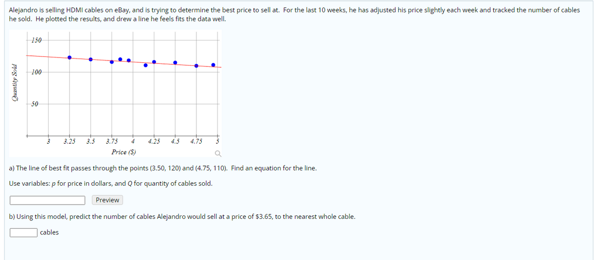 Alejandro is selling HDMI cables on eBay, and is trying to determine the best price to sell at. For the last 10 weeks, he has adjusted his price slightly each week and tracked the number of cables
he sold. He plotted the results, and drew a line he feels fits the data well.
150
100
50
3
3.25
3.5
3.75
4
4.25
4.5
4.75
5
Price ($)
a) The line of best fit passes through the points (3.50, 120) and (4.75, 110). Find an equation for the line.
Use variables: p for price in dollars, and Q for quantity of cables sold.
Preview
b) Using this model, predict the number of cables Alejandro would sell at a price of $3.65, to the nearest whole cable.
cables
Quantity Sold
