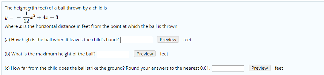 The height y (in feet) of a ball thrown by a child is
y =
x + 4x + 3
12
-
where x is the horizontal distance in feet from the point at which the ball is thrown.
(a) How high is the ball when it leaves the child's hand?
Preview
feet
(b) What is the maximum height of the ball?
Preview
feet
(c) How far from the child does the ball strike the ground? Round your answers to the nearest 0.01.
Preview
feet
