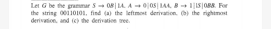 Let G be the grammar S → 0B|1A, A → 0 OS| 1AA, B 1|1S|OBB. For
the string 00110101, find (a) the leftmost derivation, (b) the rightmost
derivation, and (c) the derivation tree.
