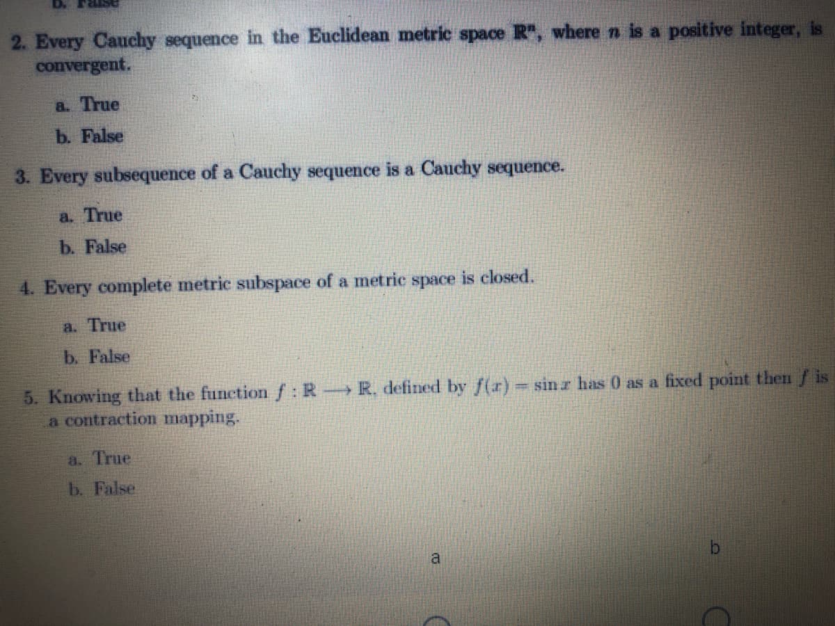 2. Every Cauchy sequence in the Euclidean metric space R, where n is a positive integer, is
convergent.
a. True
b. False
3. Every subsequence of a Cauchy sequence is a Cauchy sequence.
a. True
b. False
4. Every complete metric subspace of a metrie space is elosed.
a. True
b. False
5. Knowing that the functionf:R→R. defined by f(r) = sinr has 0 as a fixed point then /is
a contraction mapping.
a. True
b. False
