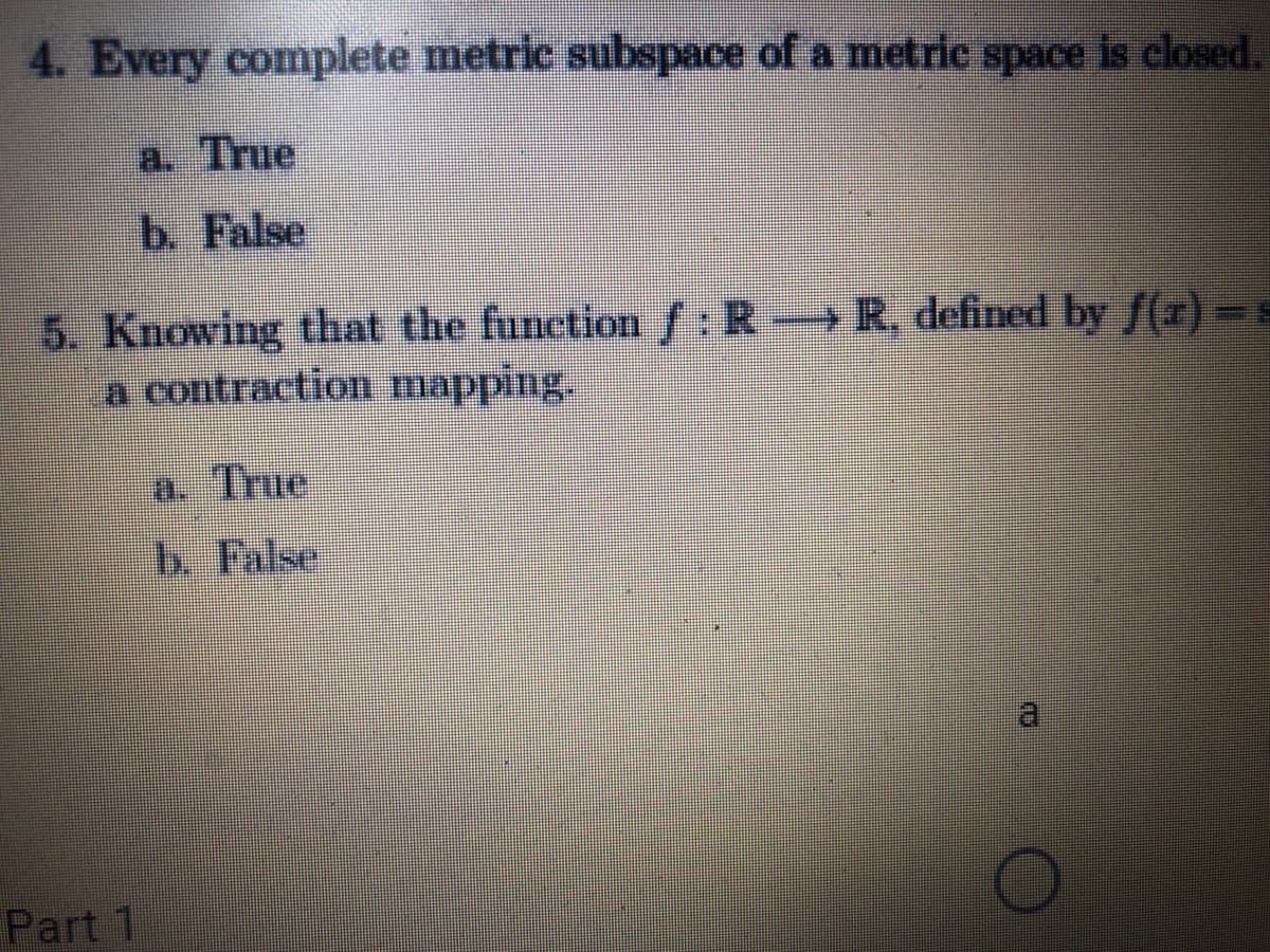 4. Every complete metric subspace of a metric space is closed.
a. True
b. False
5. Knowing that the function f: R R. defined by f(r) -s
a contraction mapping.
a. True
b. False
Part 1
