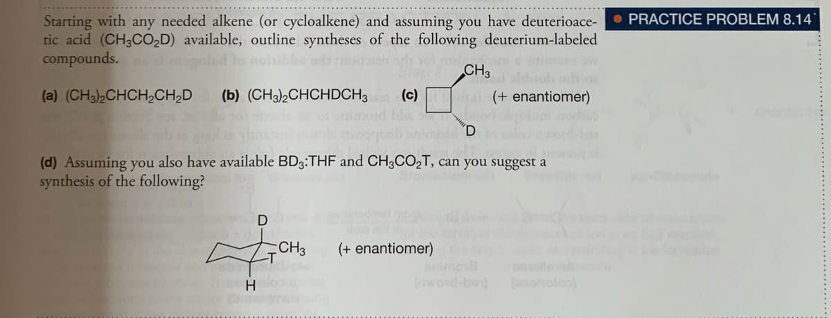 O PRACTICE PROBLEM 8.14
Starting with any needed alkene (or cycloalkene) and assuming you have deuterioace-
tic acid (CH3CO,D) available, outline syntheses of the following deuterium-labeled
compounds.s el en
olad lo nohibbs ad
CH3
(a) (CH3)2CHCH2CH,D
(b) (CH3),CHCHDCH3 (c)
(+ enantiomer)
(d) Assuming you also have available BD3:THF and CH3CO2T, can you suggest a
synthesis of the following?
hab erl
(+ enantiomer)he
imo
(nwond-ben)
CH3
H.
(asoholea)
