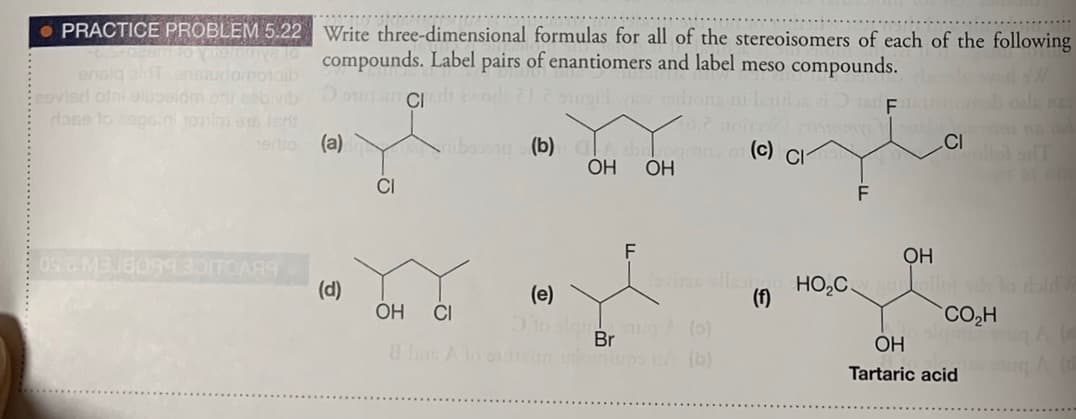 • PRACTICE PROBLEM 5.22 Write three-dimensional formulas for all of the stereoisomers of each of the following
compounds. Label pairs of enantiomers and label meso compounds.
enslg a nsudomotaib
esvierd ofni oluelom oreovb
dase to ope.n 1oim s ier
1erto (a)
ibaong (b) A boemo
OH
(c) CI
ОН
CI
F
F
OH
win vle
(f)
HO,C.
(d)
(e)
OH
CI
CO,H
Br
im slm (b)
OH
Tartaric acid
