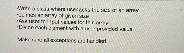 •Write a class where user asks the size of an array
•defines an array of given size
•Ask user to input values for this array
•Divide each element with a user provided value
Make sure all exceptions are handled
