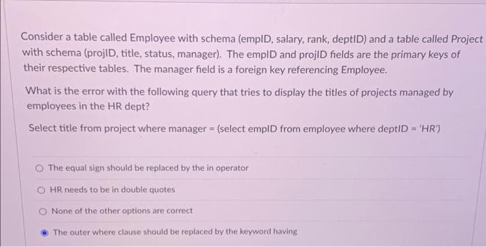 Consider a table called Employee with schema (empID, salary, rank, deptID) and a table called Project
with schema (projID, title, status, manager). The emplD and projlD fields are the primary keys of
their respective tables. The manager field is a foreign key referencing Employee.
What is the error with the following query that tries to display the titles of projects managed by
employees in the HR dept?
Select title from project where manager = (select emplD from employee where deptID = 'HR')
The equal sign should be replaced by the in operator
O HR needs to be in double quotes
O None of the other options are correct
The outer where clause should be replaced by the keyword having
