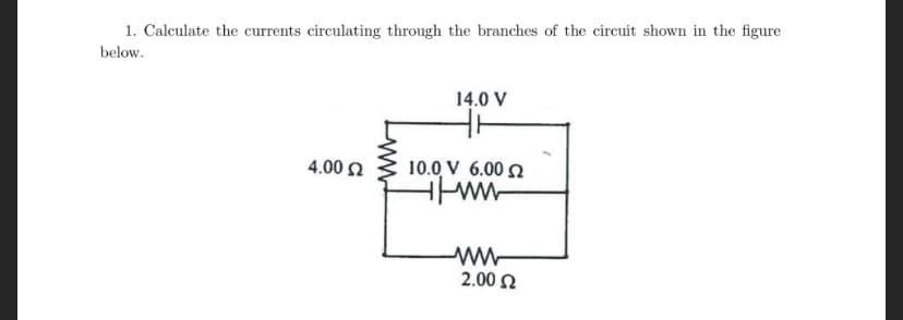 1. Calculate the currents circulating through the branches of the circuit shown in the figure
below.
14.0 V
4.00 2
10.0 V 6.00 2
2.00 N
