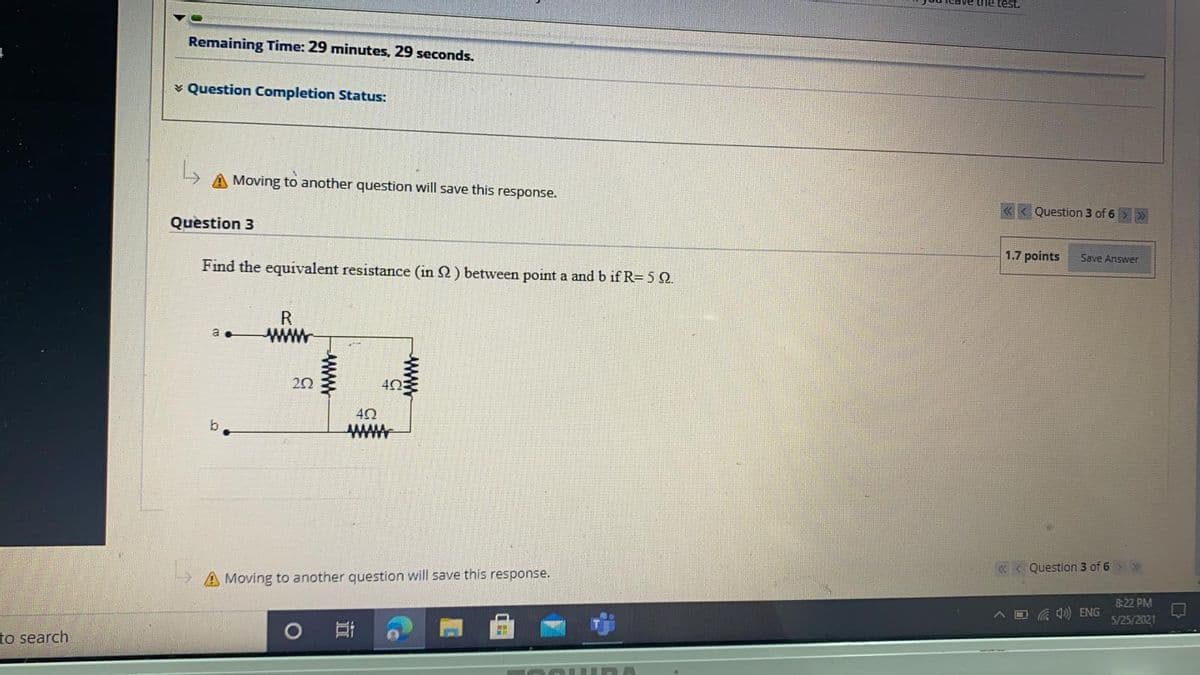 the test.
Remaining Time: 29 minutes, 29 seconds.
v Question Completion Status:
A Moving to another question will save this response.
« < Question 3 of 6 > >
Question 3
1.7 points
Save Answer
Find the equivalent resistance (in 2) between point a and b if R= 5 Q
R
www
a
40
b
«< Question 3 of 6 > >
A Moving to another question will save this response.
8:22 PM
O G 0) ENG
5/25/2021
to search
ww
www
