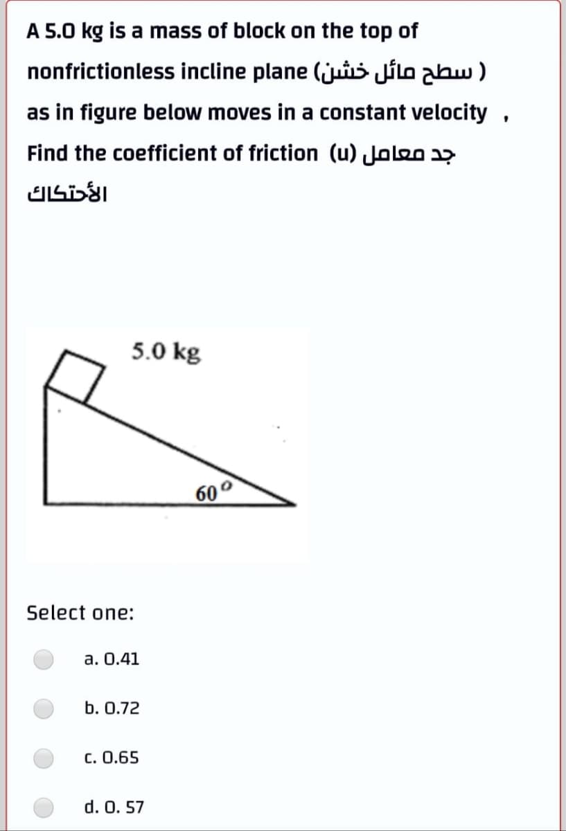 A 5.0 kg is a mass of block on the top of
nonfrictionless incline plane (jui Jilo abw )
as in figure below moves in a constant velocity,
Find the coefficient of friction (u) Joloo 37
5.0 kg
60
Select one:
a. 0.41
b. 0.72
c. 0.65
d. 0. 57
