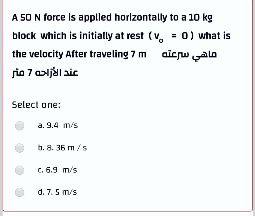 A 50 N force is applied horizontally to a 10 kg
block which is initially at rest (v.
= 0) what is
the velocity After traveling 7 m
ماهي سرعته
jio 7 alj&laic
Select one:
a. 9.4 m/s
b. 8. 36 m / s
C. 6.9 m/s
d. 7. 5 m/s

