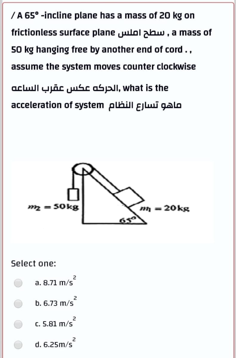 /A 65° -incline plane has a mass of 20 kg on
frictionless surface plane julolabw , a mass of
50 kg hanging free by another end of cord.,
assume the system moves counter clockwise
aclull yjöc uusc aspl, what is the
acceleration of system plhill ɛEjwi galo
m2 = S0kg
m = 20kg
Select one:
2
a. 8.71 m/s
b. 6.73 m/s
C. 5.81 m/s
d. 6.25m/s
