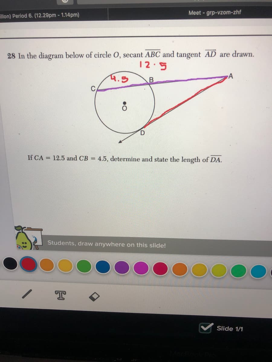 Meet - grp-vzom-zhf
illon) Period 6. (12.29pm - 1.14pm)
28 In the diagram below of circle O, secant ABC and tangent AD are drawn.
12.5
4.5
B
If CA = 12.5 and CB = 4.5, determine and state the length of DA.
Students, draw anywhere on this slide!
Slide 1/1
