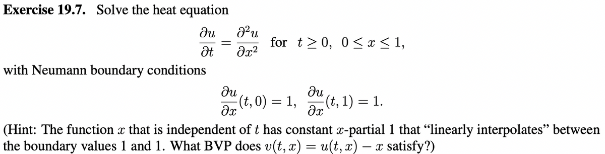 Exercise 19.7. Solve the heat equation
ди
Ət
with Neumann boundary conditions
J²u
მ2
du
əx
for t≥ 0, 0≤x≤ 1,
(t,0) = 1,
ди
əx
(t, 1) = 1.
(Hint: The function x that is independent of t has constant x-partial 1 that “linearly interpolates" between
the boundary values 1 and 1. What BVP does v(t, x) = u(t, x) − x satisfy?)