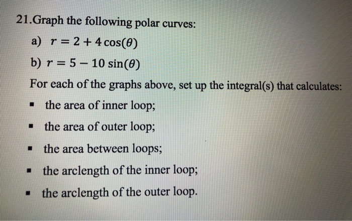 21.Graph the following polar curves:
a) r= 2+4 cos(0)
b) r = 5 – 10 sin(0)
For each of the graphs above, set up the integral(s) that calculates:
the area of inner loop;
• the area of outer loop;
• the area between loops;
• the arclength of the inner loop;
• the arclength of the outer loop.
