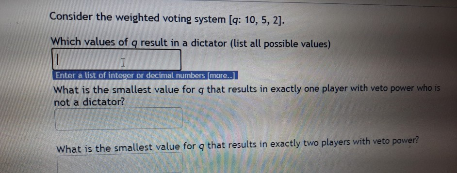 Consider the weighted voting system [q: 10, 5, 2].
Which values of q result in a dictator (list all possible values)
I
Enter a list of integer or decimal numbers [more..]
What is the smallest value for q that results in exactly one player with veto power who is
not a dictator?
What is the smallest value for q that results in exactly two players with veto power?
