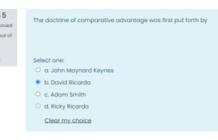 .5
The doctrine of comparative advantoge was first put forth by
aved
put of
Select one:
O a John Maynard Keynes
b. David Ricardo
O C. Adam Smith
O d Ricky Ricardo
Clear my choice
