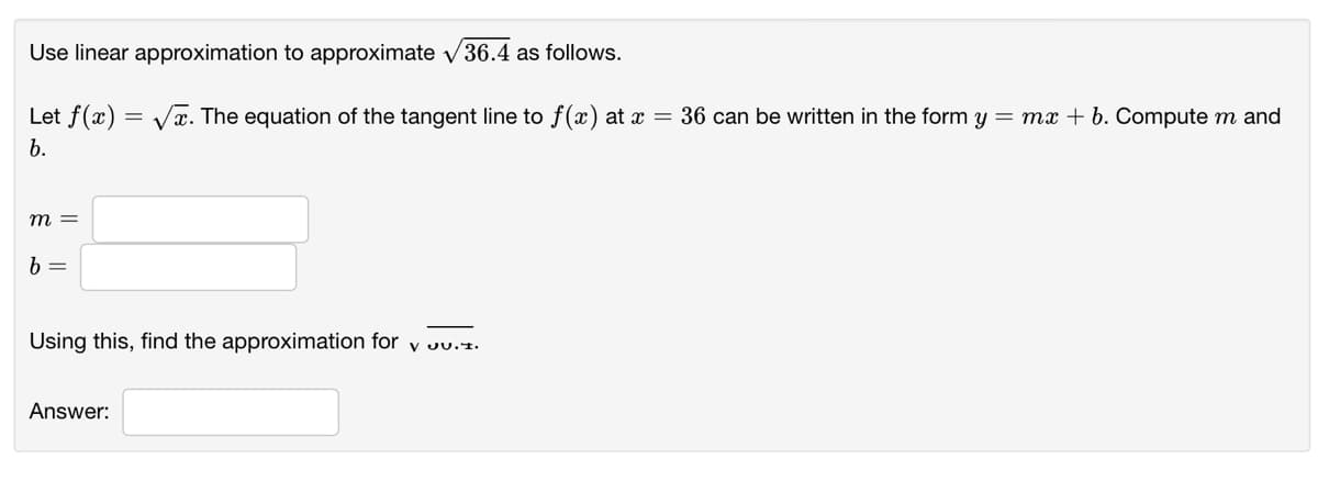 Use linear approximation to approximate v36.4 as follows.
Let f(x)
= Vx. The equation of the tangent line to f(x) at x = 36 can be written in the form y = mx + b. Compute m and
b.
m =
Using this, find the approximation for
V JU.1.
Answer:

