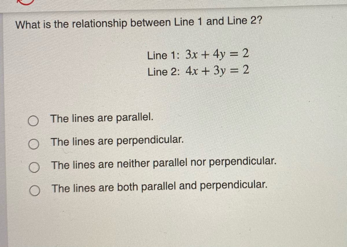 What is the relationship between Line 1 and Line 2?
Line 1: 3x + 4y = 2
Line 2: 4x + 3y = 2
The lines are parallel.
The lines are perpendicular.
The lines are neither parallel nor perpendicular.
The lines are both parallel and perpendicular.

