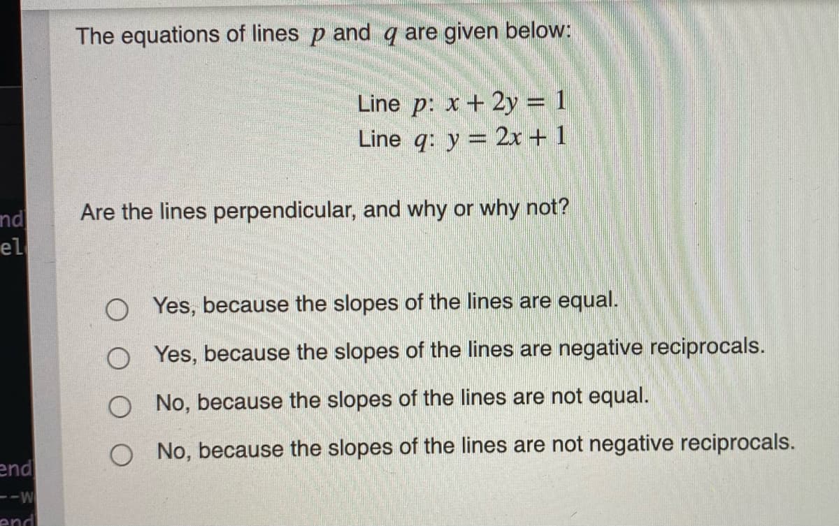 The equations of lines p and q are given below:
Line p: x + 2y = 1
Line q: y = 2x + 1
Are the lines perpendicular, and why or why not?
nd
el
Yes, because the slopes of the lines are equal.
O Yes, because the slopes of the lines are negative reciprocals.
No, because the slopes of the lines are not equal.
No, because the slopes of the lines are not negative reciprocals.
end
---
end
